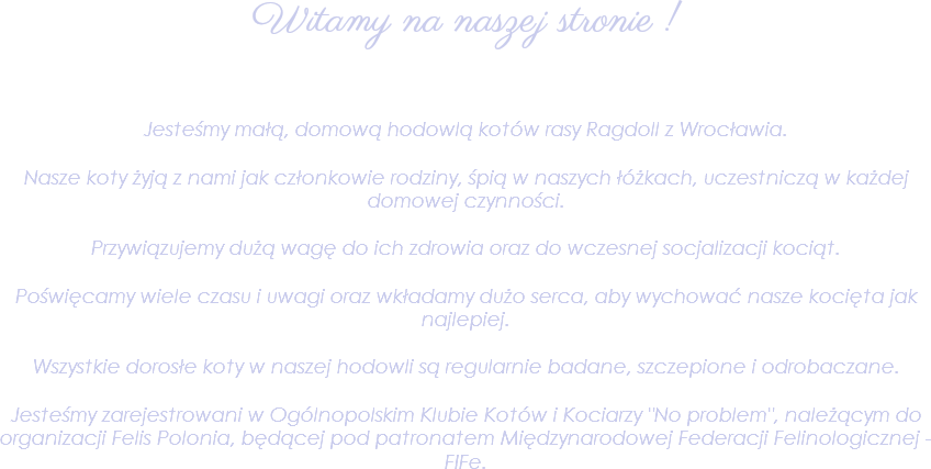 
Witamy na naszej stronie ! Jesteśmy małą, domową hodowlą kotów rasy Ragdoll z Wrocławia. Nasze koty żyją z nami jak członkowie rodziny, śpią w naszych łóżkach, uczestniczą w każdej domowej czynności. Przywiązujemy dużą wagę do ich zdrowia oraz do wczesnej socjalizacji kociąt. Poświęcamy wiele czasu i uwagi oraz wkładamy dużo serca, aby wychować nasze kocięta jak najlepiej. Wszystkie dorosłe koty w naszej hodowli są regularnie badane, szczepione i odrobaczane. Jesteśmy zarejestrowani w Ogólnopolskim Klubie Kotów i Kociarzy "No problem", należącym do organizacji Felis Polonia, będącej pod patronatem Międzynarodowej Federacji Felinologicznej - FIFe.
